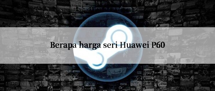 Berapa harga seri Huawei P60