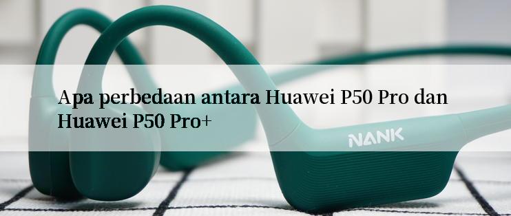 Apa perbedaan antara Huawei P50 Pro dan Huawei P50 Pro+