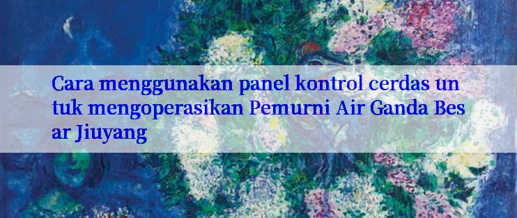 Cara menggunakan panel kontrol cerdas untuk mengoperasikan Pemurni Air Ganda Besar Jiuyang