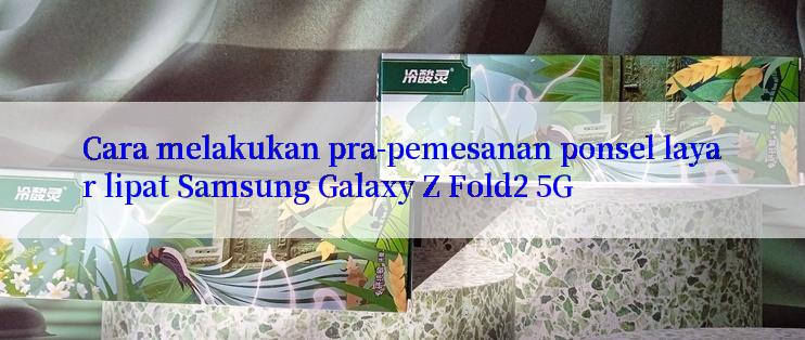 Cara melakukan pra-pemesanan ponsel layar lipat Samsung Galaxy Z Fold2 5G