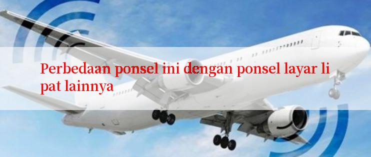 Perbedaan ponsel ini dengan ponsel layar lipat lainnya