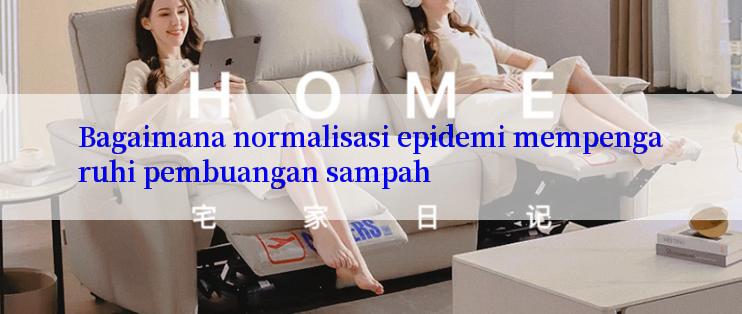 Bagaimana normalisasi epidemi mempengaruhi pembuangan sampah