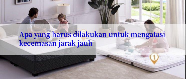 Apa yang harus dilakukan untuk mengatasi kecemasan jarak jauh