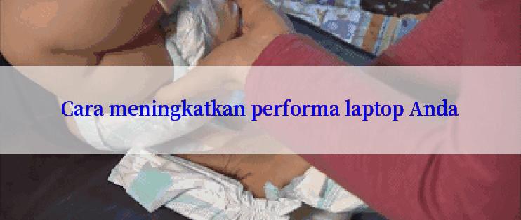 Cara meningkatkan performa laptop Anda