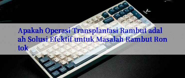 Apakah Operasi Transplantasi Rambut adalah Solusi Efektif untuk Masalah Rambut Rontok