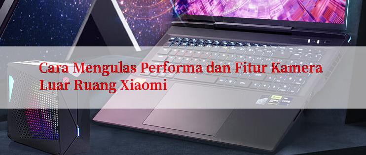 Cara Mengulas Performa dan Fitur Kamera Luar Ruang Xiaomi