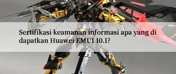 Sertifikasi keamanan informasi apa yang didapatkan Huawei EMUI 10.1?