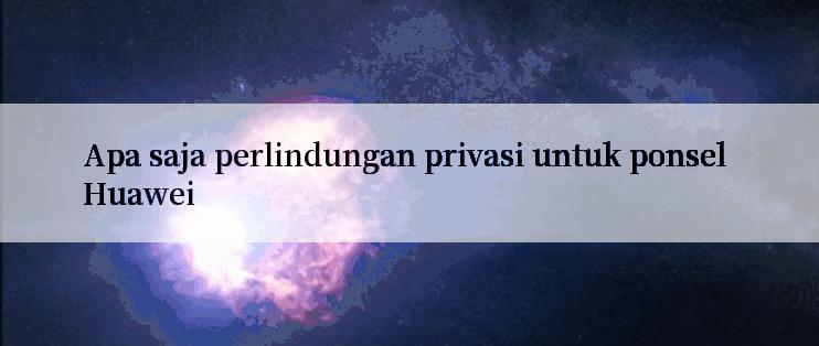 Apa saja perlindungan privasi untuk ponsel Huawei