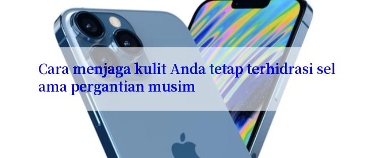 Cara menjaga kulit Anda tetap terhidrasi selama pergantian musim