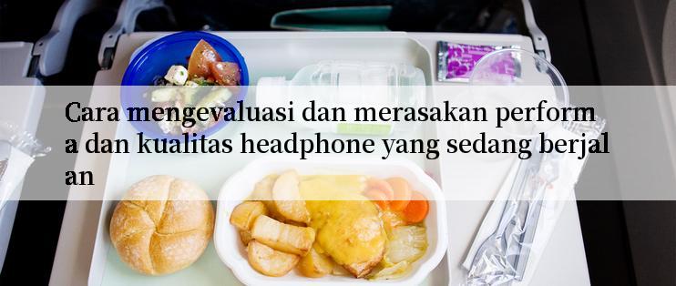 Cara mengevaluasi dan merasakan performa dan kualitas headphone yang sedang berjalan