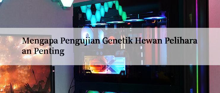 Mengapa Pengujian Genetik Hewan Peliharaan Penting