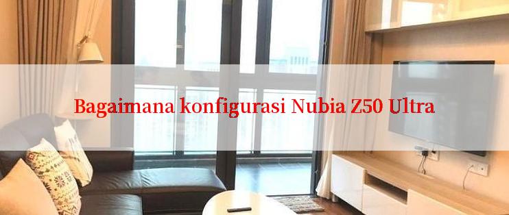 Bagaimana konfigurasi Nubia Z50 Ultra