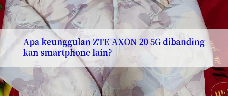 Apa keunggulan ZTE AXON 20 5G dibandingkan smartphone lain?