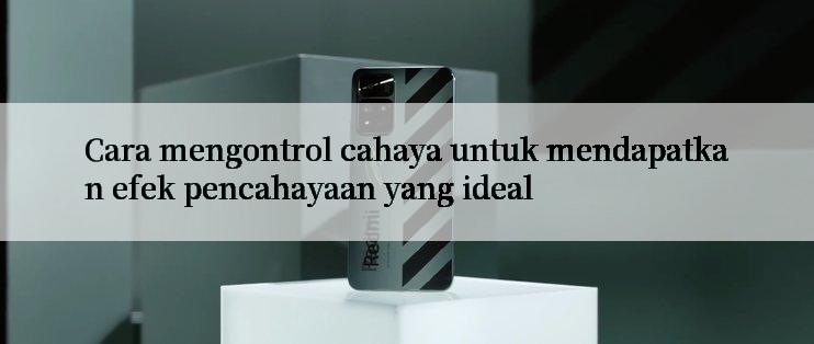 Cara mengontrol cahaya untuk mendapatkan efek pencahayaan yang ideal