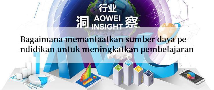 Bagaimana memanfaatkan sumber daya pendidikan untuk meningkatkan pembelajaran