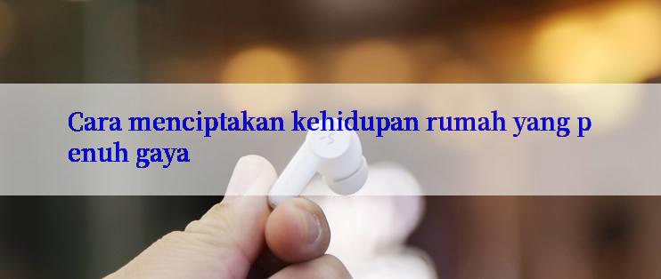 Cara menciptakan kehidupan rumah yang penuh gaya