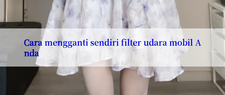 Cara mengganti sendiri filter udara mobil Anda