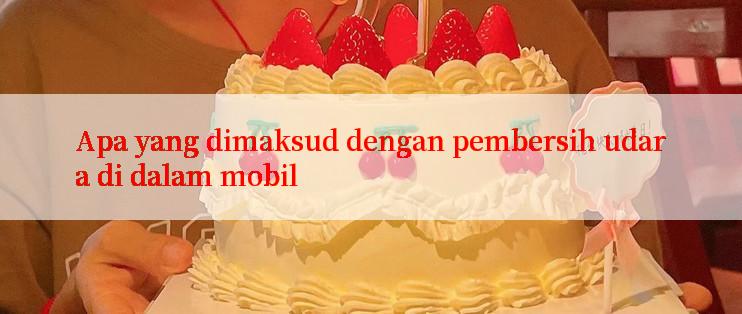 Apa yang dimaksud dengan pembersih udara di dalam mobil