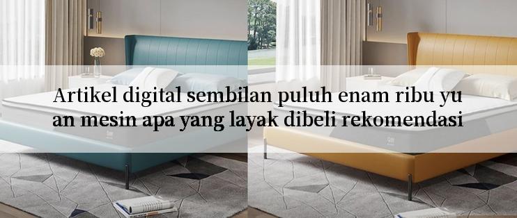 Artikel digital sembilan puluh enam ribu yuan mesin apa yang layak dibeli rekomendasi