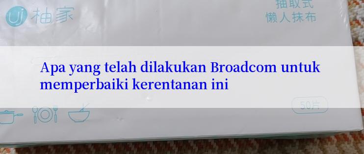 Apa yang telah dilakukan Broadcom untuk memperbaiki kerentanan ini