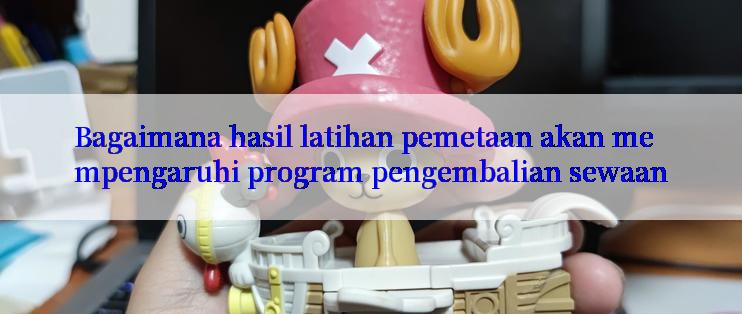 Bagaimana hasil latihan pemetaan akan mempengaruhi program pengembalian sewaan