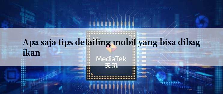 Apa saja tips detailing mobil yang bisa dibagikan