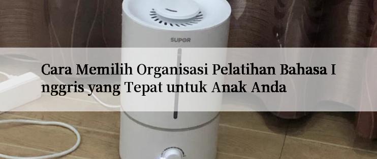 Cara Memilih Organisasi Pelatihan Bahasa Inggris yang Tepat untuk Anak Anda