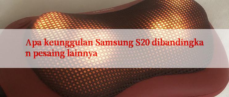 Apa keunggulan Samsung S20 dibandingkan pesaing lainnya