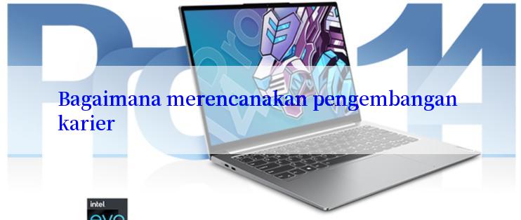 Bagaimana merencanakan pengembangan karier