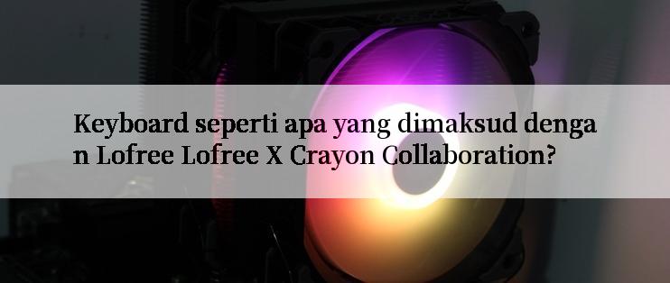 Keyboard seperti apa yang dimaksud dengan Lofree Lofree X Crayon Collaboration?