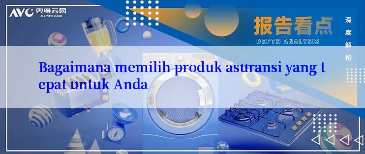 Bagaimana memilih produk asuransi yang tepat untuk Anda