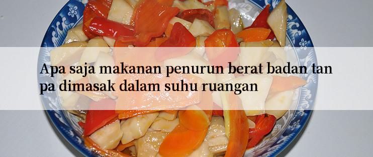 Apa saja makanan penurun berat badan tanpa dimasak dalam suhu ruangan