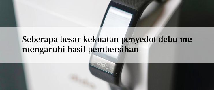 Seberapa besar kekuatan penyedot debu memengaruhi hasil pembersihan