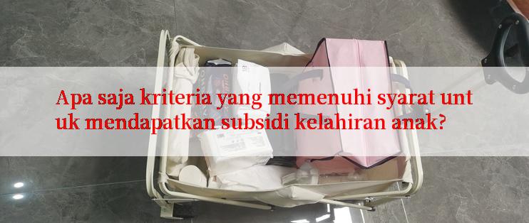 Apa saja kriteria yang memenuhi syarat untuk mendapatkan subsidi kelahiran anak?