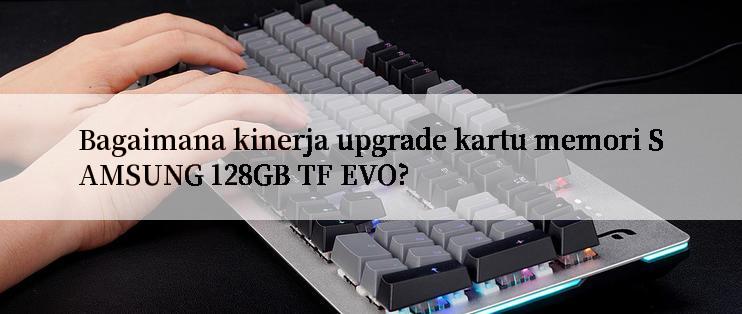 Bagaimana kinerja upgrade kartu memori SAMSUNG 128GB TF EVO?