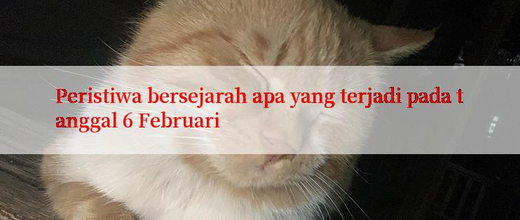 Peristiwa bersejarah apa yang terjadi pada tanggal 6 Februari