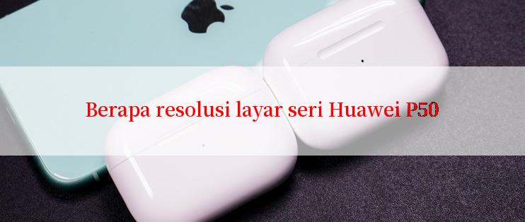 Berapa resolusi layar seri Huawei P50