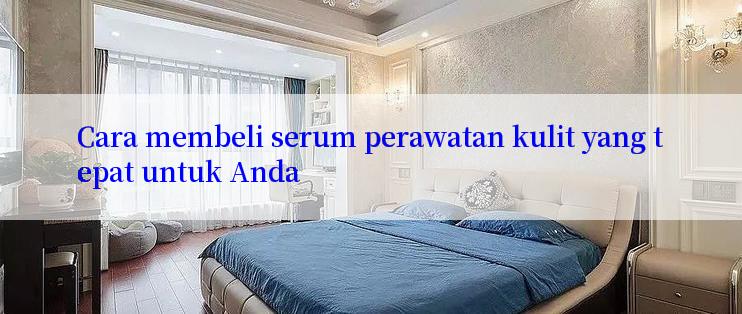 Cara membeli serum perawatan kulit yang tepat untuk Anda