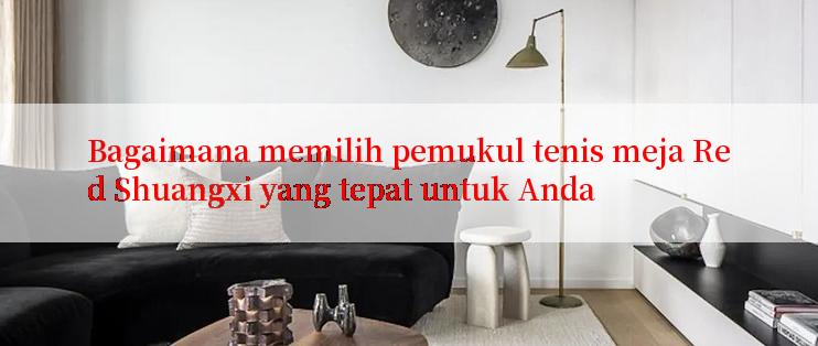 Bagaimana memilih pemukul tenis meja Red Shuangxi yang tepat untuk Anda