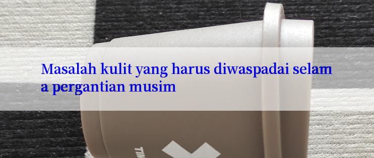 Masalah kulit yang harus diwaspadai selama pergantian musim