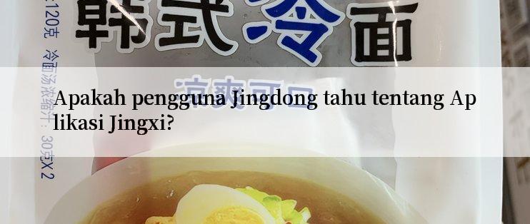 Apakah pengguna Jingdong tahu tentang Aplikasi Jingxi?