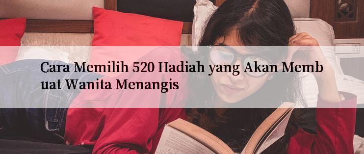 Cara Memilih 520 Hadiah yang Akan Membuat Wanita Menangis