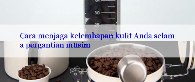 Cara menjaga kelembapan kulit Anda selama pergantian musim