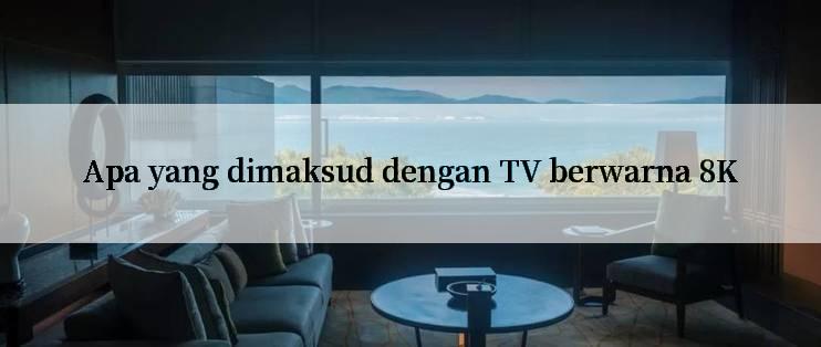 Apa yang dimaksud dengan TV berwarna 8K