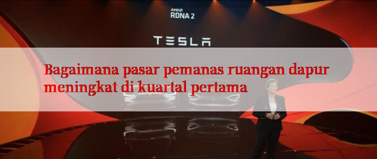 Bagaimana pasar pemanas ruangan dapur meningkat di kuartal pertama