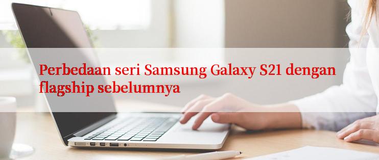 Perbedaan seri Samsung Galaxy S21 dengan flagship sebelumnya