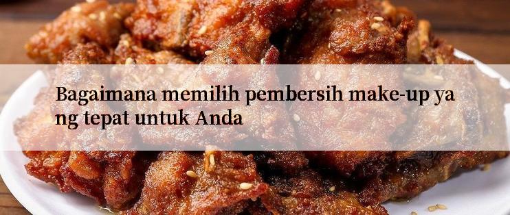 Bagaimana memilih pembersih make-up yang tepat untuk Anda