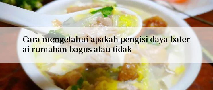 Cara mengetahui apakah pengisi daya baterai rumahan bagus atau tidak