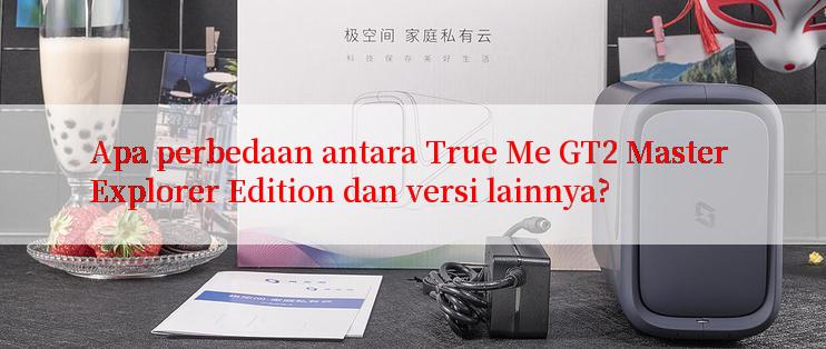 Apa perbedaan antara True Me GT2 Master Explorer Edition dan versi lainnya?