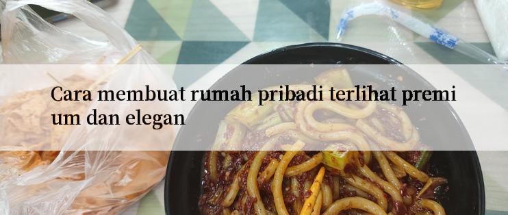 Cara membuat rumah pribadi terlihat premium dan elegan